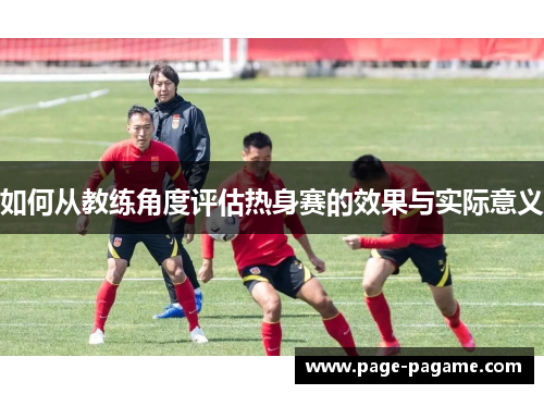 如何从教练角度评估热身赛的效果与实际意义
