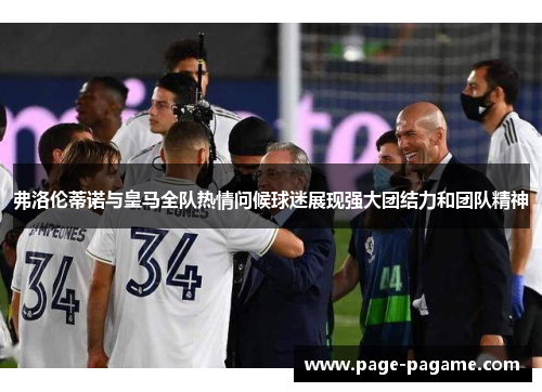 弗洛伦蒂诺与皇马全队热情问候球迷展现强大团结力和团队精神