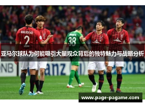 亚马尔球队为何能吸引大量观众背后的独特魅力与战略分析