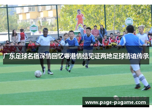 广东足球名宿深情回忆粤港情结见证两地足球情谊传承