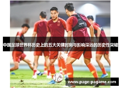 中国足球世界杯历史上的五大关键时刻与影响深远的历史性突破