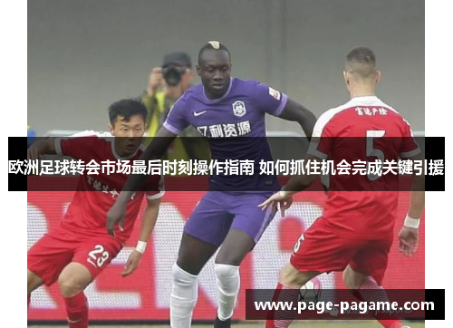 欧洲足球转会市场最后时刻操作指南 如何抓住机会完成关键引援