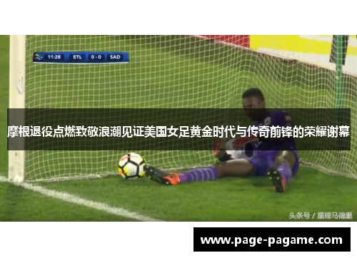 摩根退役点燃致敬浪潮见证美国女足黄金时代与传奇前锋的荣耀谢幕